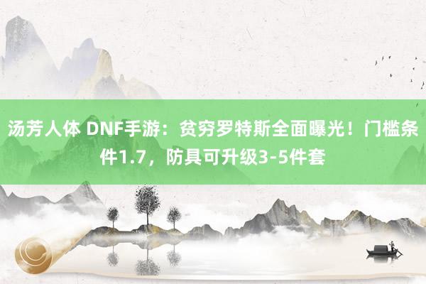 汤芳人体 DNF手游：贫穷罗特斯全面曝光！门槛条件1.7，防具可升级3-5件套