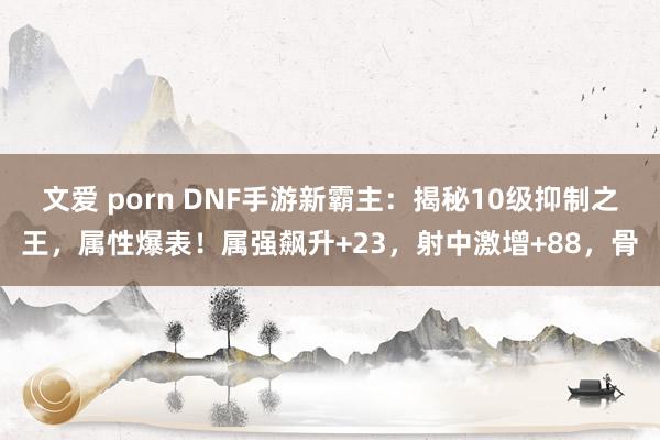 文爱 porn DNF手游新霸主：揭秘10级抑制之王，属性爆表！属强飙升+23，射中激增+88，骨