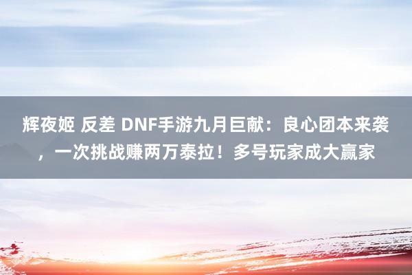 辉夜姬 反差 DNF手游九月巨献：良心团本来袭，一次挑战赚两万泰拉！多号玩家成大赢家