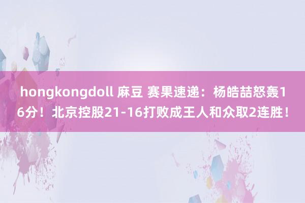 hongkongdoll 麻豆 赛果速递：杨皓喆怒轰16分！北京控股21-16打败成王人和众取2连胜！