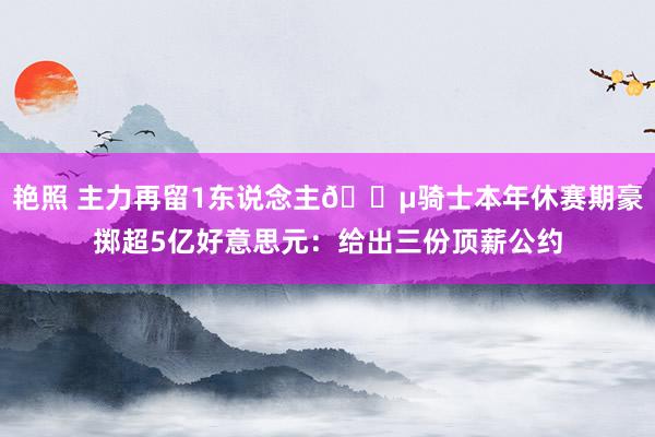 艳照 主力再留1东说念主💵骑士本年休赛期豪掷超5亿好意思元：给出三份顶薪公约