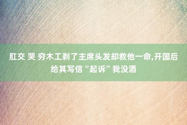 肛交 哭 穷木工剃了主席头发却救他一命，开国后给其写信“起诉”我没酒