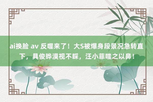 ai换脸 av 反噬来了！大S被爆身段景况急转直下，具俊晔漠视不睬，汪小菲嗤之以鼻！