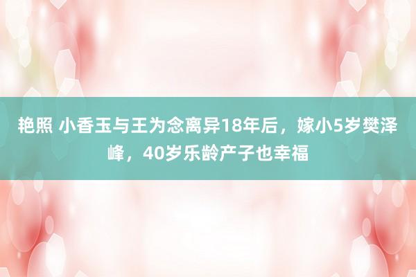 艳照 小香玉与王为念离异18年后，嫁小5岁樊泽峰，40岁乐龄产子也幸福