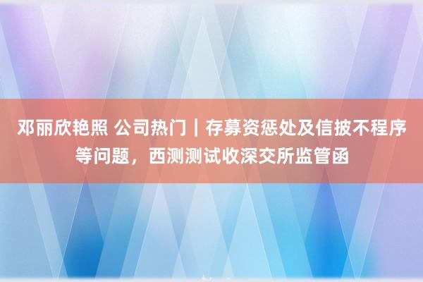 邓丽欣艳照 公司热门｜存募资惩处及信披不程序等问题，西测测试收深交所监管函