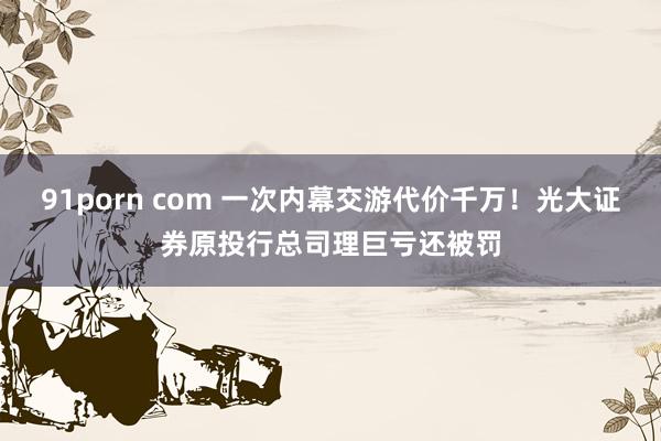 91porn com 一次内幕交游代价千万！光大证券原投行总司理巨亏还被罚