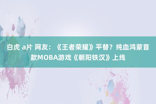 白虎 a片 网友：《王者荣耀》平替？纯血鸿蒙首款MOBA游戏《朝阳铁汉》上线