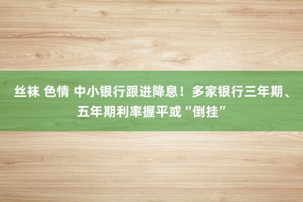 丝袜 色情 中小银行跟进降息！多家银行三年期、五年期利率握平或“倒挂”