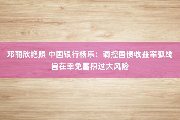 邓丽欣艳照 中国银行杨乐：调控国债收益率弧线旨在幸免蓄积过大风险