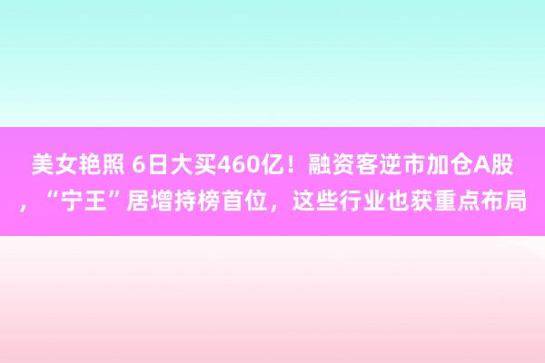 美女艳照 6日大买460亿！融资客逆市加仓A股，“宁王”居增持榜首位，这些行业也获重点布局