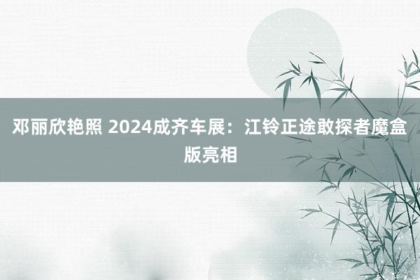 邓丽欣艳照 2024成齐车展：江铃正途敢探者魔盒版亮相