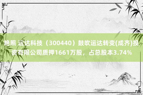 艳照 运达科技（300440）鼓吹运达转变(成齐)投资有限公司质押1661万股，占总股本3.74%