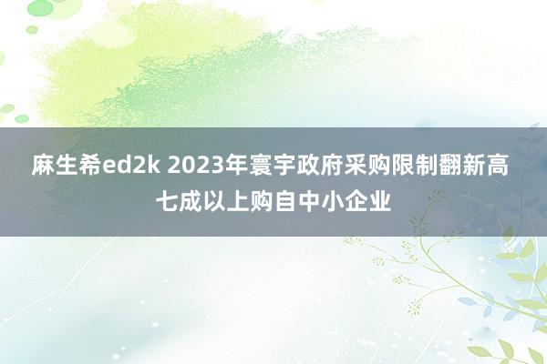 麻生希ed2k 2023年寰宇政府采购限制翻新高 七成以上购自中小企业