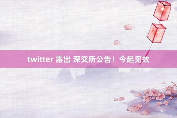 twitter 露出 深交所公告！今起见效