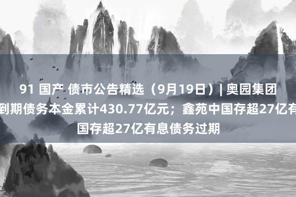 91 国产 债市公告精选（9月19日）| 奥园集团未能反璧的到期债务本金累计430.77亿元；鑫苑中国存超27亿有息债务过期