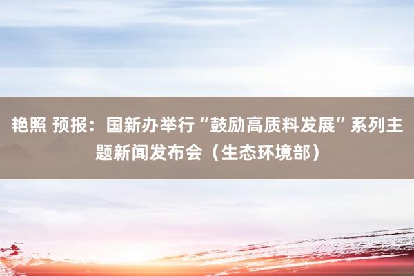 艳照 预报：国新办举行“鼓励高质料发展”系列主题新闻发布会（生态环境部）