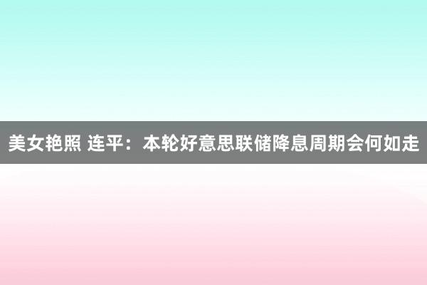 美女艳照 连平：本轮好意思联储降息周期会何如走