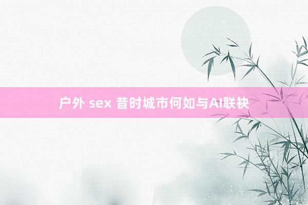 户外 sex 昔时城市何如与AI联袂