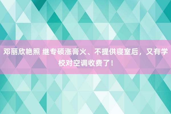 邓丽欣艳照 继专硕涨膏火、不提供寝室后，又有学校对空调收费了！