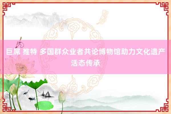 巨屌 推特 多国群众业者共论博物馆助力文化遗产活态传承