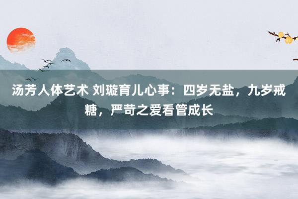 汤芳人体艺术 刘璇育儿心事：四岁无盐，九岁戒糖，严苛之爱看管成长