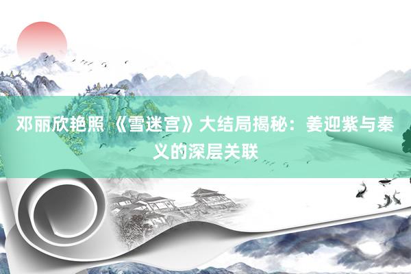 邓丽欣艳照 《雪迷宫》大结局揭秘：姜迎紫与秦义的深层关联