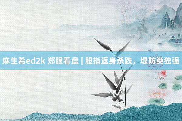 麻生希ed2k 郑眼看盘 | 股指返身杀跌，堤防类独强