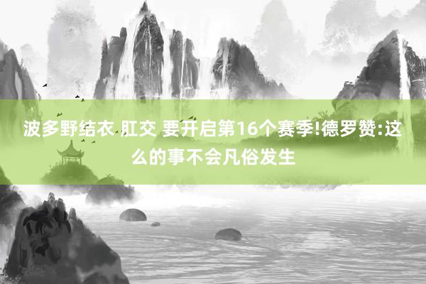 波多野结衣 肛交 要开启第16个赛季!德罗赞:这么的事不会凡俗发生