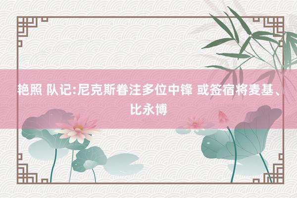 艳照 队记:尼克斯眷注多位中锋 或签宿将麦基、比永博