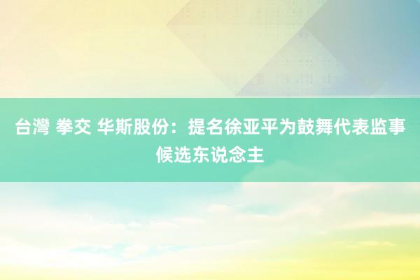 台灣 拳交 华斯股份：提名徐亚平为鼓舞代表监事候选东说念主