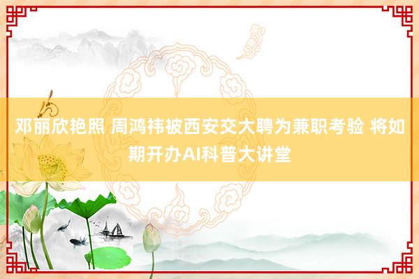 邓丽欣艳照 周鸿祎被西安交大聘为兼职考验 将如期开办AI科普大讲堂