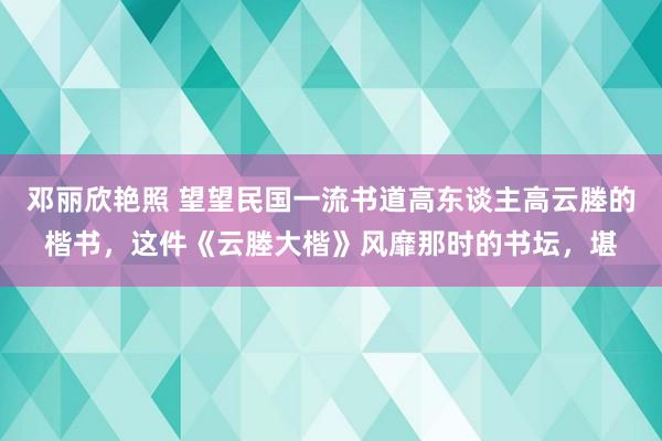 邓丽欣艳照 望望民国一流书道高东谈主高云塍的楷书，这件《云塍大楷》风靡那时的书坛，堪