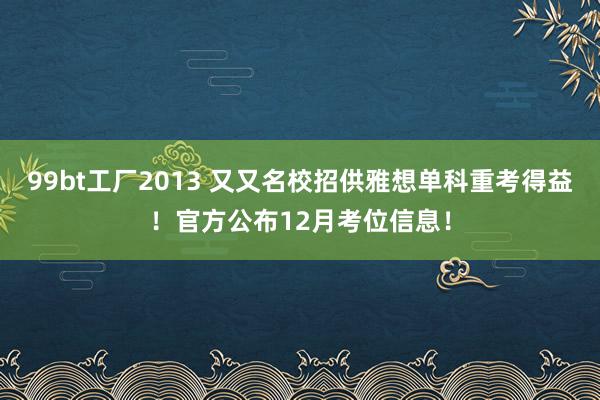 99bt工厂2013 又又名校招供雅想单科重考得益！官方公布12月考位信息！