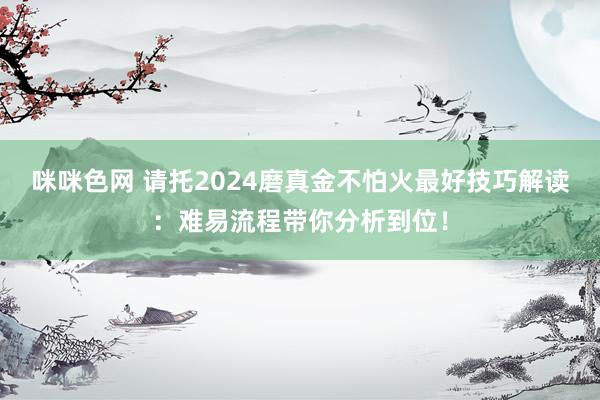 咪咪色网 请托2024磨真金不怕火最好技巧解读：难易流程带你分析到位！