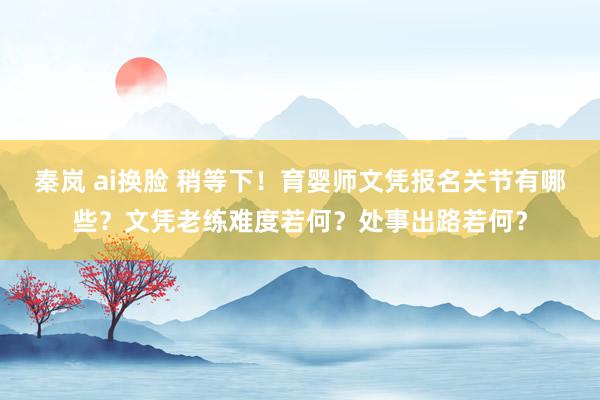 秦岚 ai换脸 稍等下！育婴师文凭报名关节有哪些？文凭老练难度若何？处事出路若何？