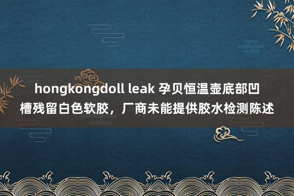 hongkongdoll leak 孕贝恒温壶底部凹槽残留白色软胶，厂商未能提供胶水检测陈述