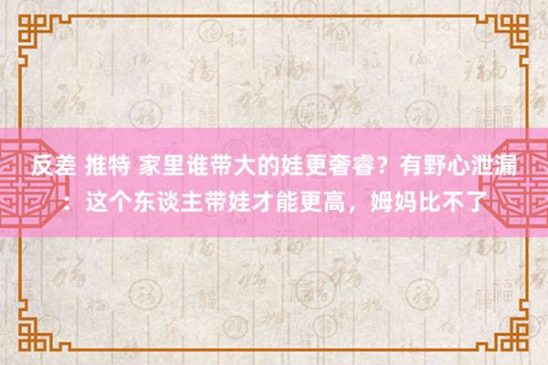 反差 推特 家里谁带大的娃更奢睿？有野心泄漏：这个东谈主带娃才能更高，姆妈比不了