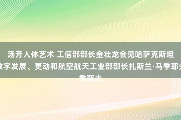 汤芳人体艺术 工信部部长金壮龙会见哈萨克斯坦数字发展、更动和航空航天工业部部长扎斯兰·马季耶夫