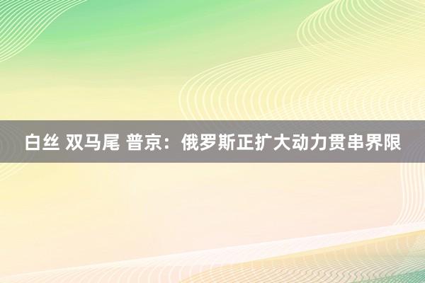 白丝 双马尾 普京：俄罗斯正扩大动力贯串界限