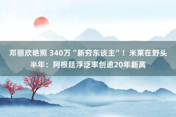 邓丽欣艳照 340万“新穷东谈主”！米莱在野头半年：阿根廷浮泛率创逾20年新高