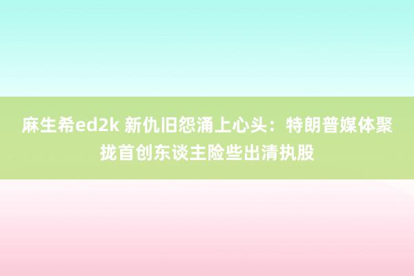 麻生希ed2k 新仇旧怨涌上心头：特朗普媒体聚拢首创东谈主险些出清执股