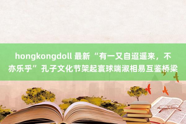 hongkongdoll 最新 “有一又自迢遥来，不亦乐乎” 孔子文化节架起寰球端淑相易互鉴桥梁