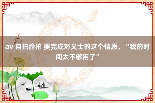 av 自拍偷拍 要完成对义士的这个情愿，“我的时间太不够用了”