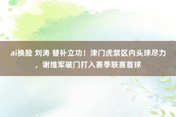 ai换脸 刘涛 替补立功！津门虎禁区内头球尽力，谢维军破门打入赛季联赛首球