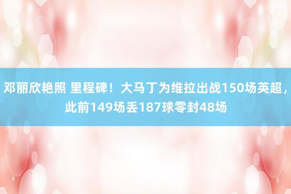 邓丽欣艳照 里程碑！大马丁为维拉出战150场英超，此前149场丢187球零封48场