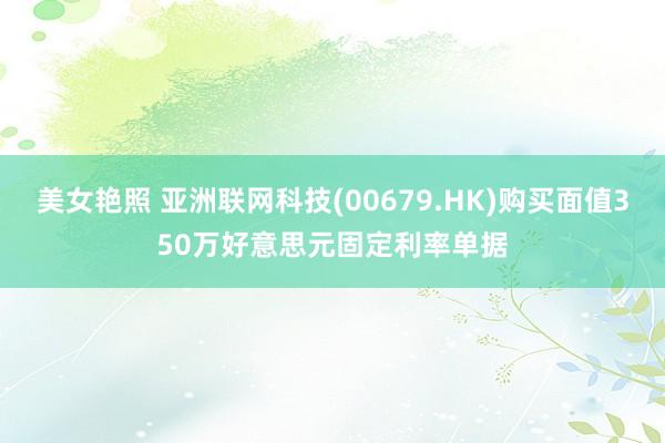 美女艳照 亚洲联网科技(00679.HK)购买面值350万好意思元固定利率单据