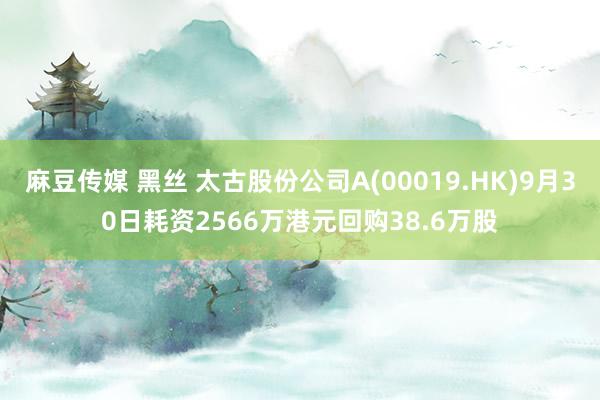 麻豆传媒 黑丝 太古股份公司A(00019.HK)9月30日耗资2566万港元回购38.6万股