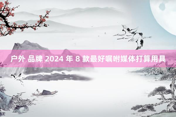 户外 品牌 2024 年 8 款最好嘱咐媒体打算用具