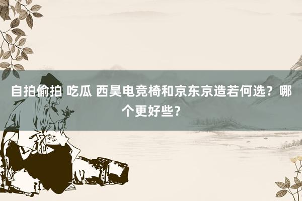 自拍偷拍 吃瓜 西昊电竞椅和京东京造若何选？哪个更好些？