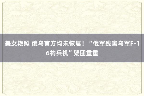 美女艳照 俄乌官方均未恢复！“俄军残害乌军F-16构兵机”疑团重重